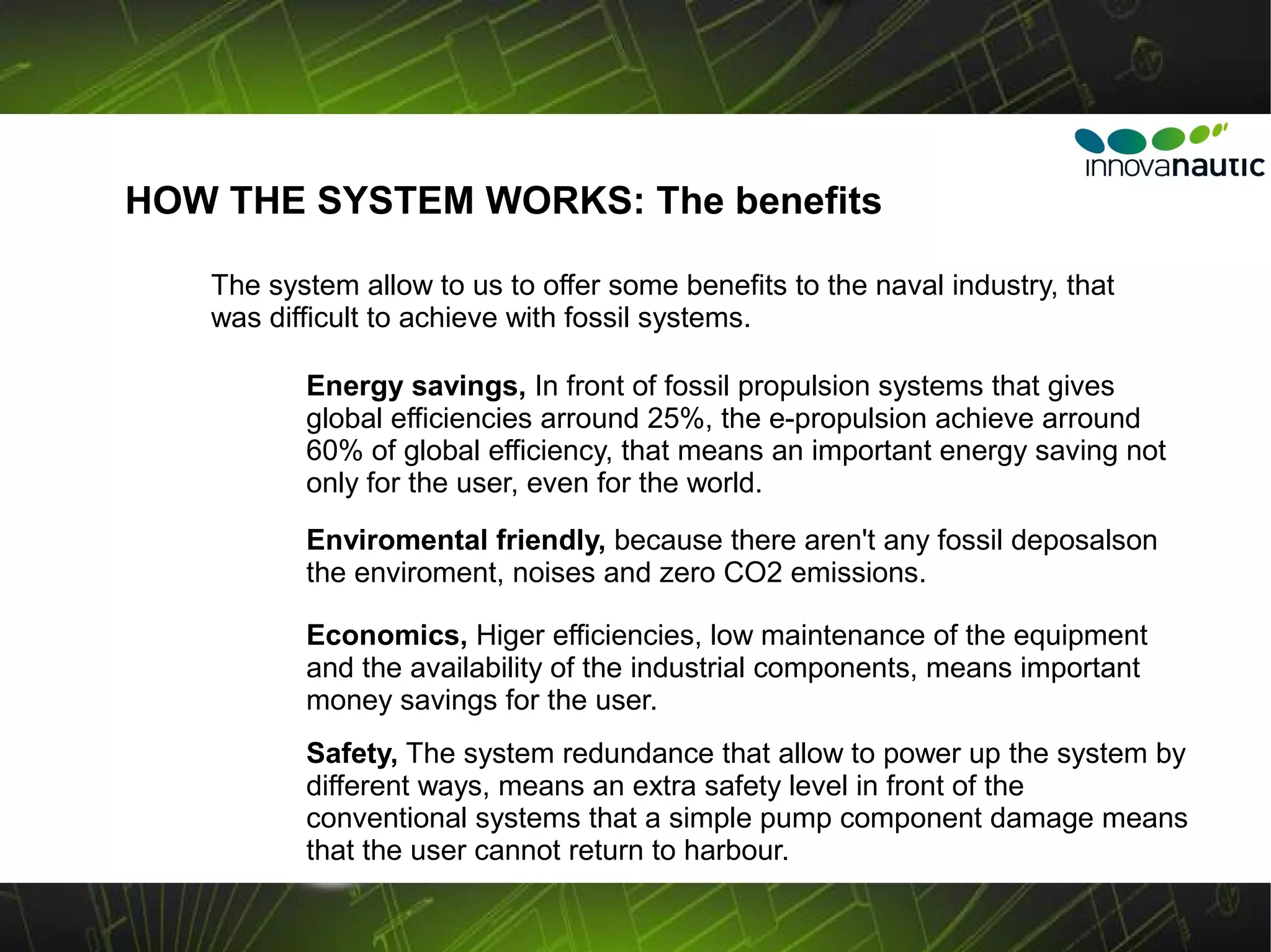 HOW THE SYSTEM WORKS: The benefits

   The system allow to us to offer some benefits to the naval industry, that
   was difficult to achieve with fossil systems.

          Energy savings, In front of fossil propulsion systems that gives
          global efficiencies arround 25%, the e-propulsion achieve arround
          60% of global efficiency, that means an important energy saving not
          only for the user, even for the world.
          Enviromental friendly, because there aren't any fossil deposalson
          the enviroment, noises and zero CO2 emissions.

          Economics, Higer efficiencies, low maintenance of the equipment
          and the availability of the industrial components, means important
          money savings for the user.
          Safety, The system redundance that allow to power up the system by
          different ways, means an extra safety level in front of the
          conventional systems that a simple pump component damage means
          that the user cannot return to harbour.
 