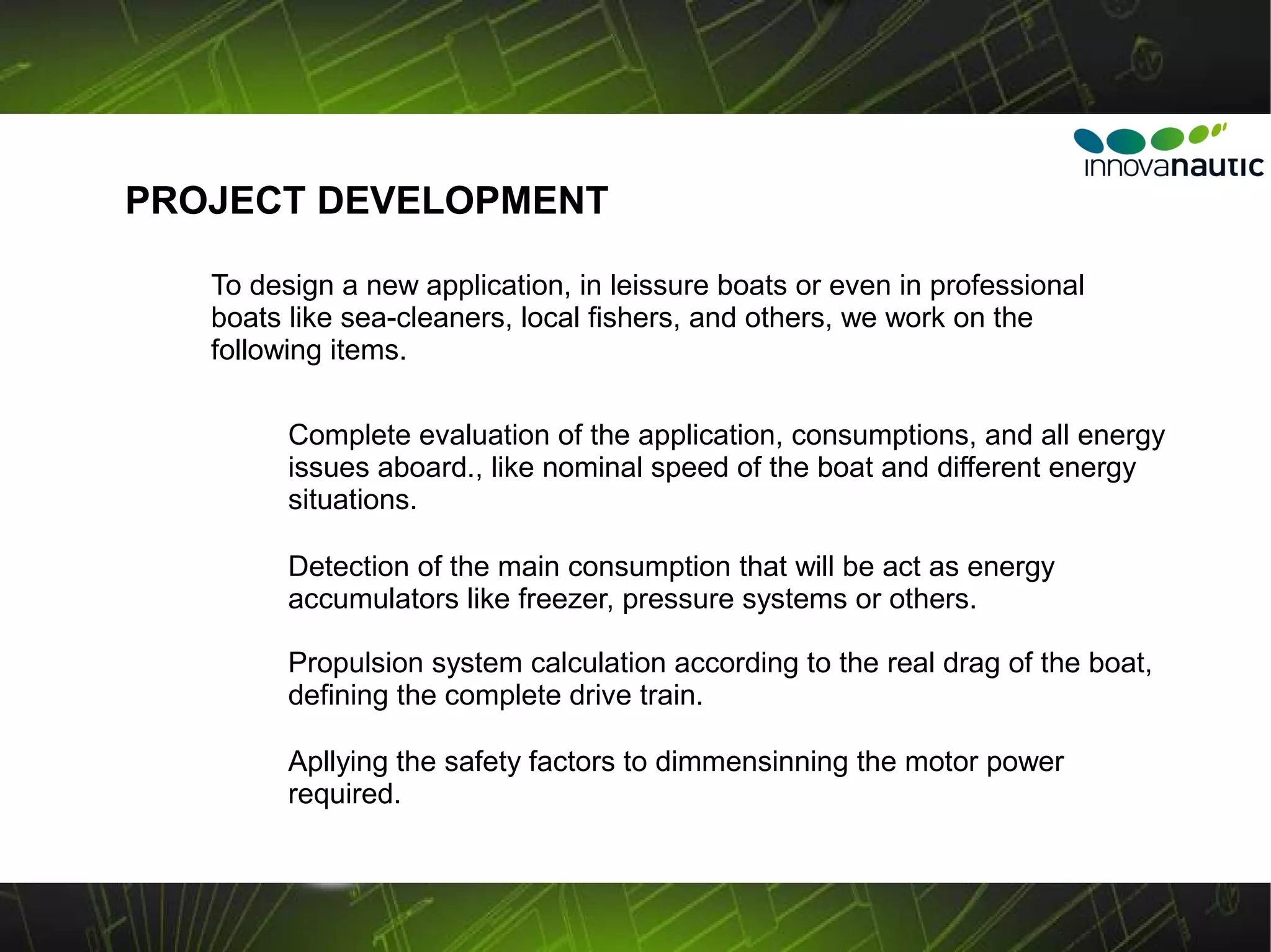 PROJECT DEVELOPMENT

   To design a new application, in leissure boats or even in professional
   boats like sea-cleaners, local fishers, and others, we work on the
   following items.

         Complete evaluation of the application, consumptions, and all energy
         issues aboard., like nominal speed of the boat and different energy
         situations.

         Detection of the main consumption that will be act as energy
         accumulators like freezer, pressure systems or others.

         Propulsion system calculation according to the real drag of the boat,
         defining the complete drive train.

         Apllying the safety factors to dimmensinning the motor power
         required.
 