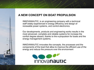 A NEW CONCEPT ON BOAT PROPULSION

  INNOVANAUTIC, is an engineering company with a technical
  staff widely experienced in energy efficiency and design of
  renewable power systems, and control electronics.

  Our developments, products and engineering works results in the
  most advanced, complete and reliable systems for increase the
  confort degree aboard, thanks to the e-propulsion for boats and the
  energy management systems.

  INNOVANAUTIC innovates the concepts, the processes and the
  components of the boat that allow to improve the efficient use of the
  energy and reduce the pressure over the environment
 