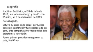 Biografía
Nació en Sudáfrica, el 18 de julio de
1918, en Johannesburgo y murió con
95 años, el 5 de diciembre de 2013.
Fue Abogado.
Estuvo 27 años en la cárcel por luchar
contra el apartheid y fue excarcelado en
1990 tras campañas internacionales que
pidieron su liberación.
Fue el primer presidente negro en su
país, Sudáfrica.