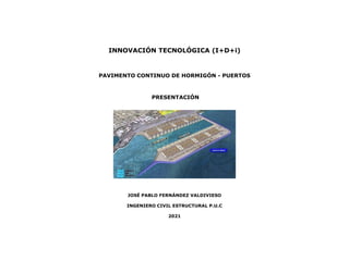 INNOVACIÓN TECNOLÓGICA (I+D+i)
PAVIMENTO CONTINUO DE HORMIGÓN - PUERTOS
PRESENTACIÓN
JOSÉ PABLO FERNÁNDEZ VALDIVIESO
INGENIERO CIVIL ESTRUCTURAL P.U.C
2021
 