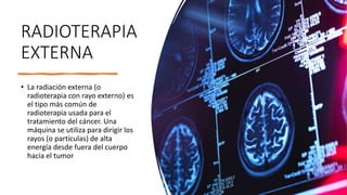 RADIOTERAPIA
EXTERNA
• La radiación externa (o
radioterapia con rayo externo) es
el tipo más común de
radioterapia usada para el
tratamiento del cáncer. Una
máquina se utiliza para dirigir los
rayos (o partículas) de alta
energía desde fuera del cuerpo
hacia el tumor
 