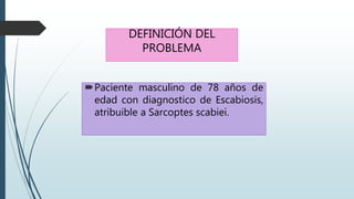 DEFINICIÓN DEL
PROBLEMA
Paciente masculino de 78 años de
edad con diagnostico de Escabiosis,
atribuible a Sarcoptes scabiei.
 