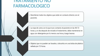 TRATAMIENTO NO
FARMACOLOGICO
• Desinfectar todos los objetos que están en contacto directo con el
paciente.
• La ropa de cama con la que tuvo contacto el paciente en las 48-72
horas y un día después de iniciado el tratamiento, debe mantenerse en
agua con detergente por lo menos una hora y luego lavarse.
• Objetos que no pueden ser lavados, colocarlos en una bolsa de plástico
sellada por 72 horas.
 