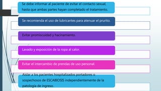 Se debe informar al paciente de evitar el contacto sexual,
hasta que ambas partes hayan completado el tratamiento.
Se recomienda el uso de lubricantes para atenuar el prurito.
Evitar promiscuidad y hacinamiento.
Lavado y exposición de la ropa al calor.
Evitar el intercambio de prendas de uso personal.
Aislar a los pacientes hospitalizados portadores o
sospechosos de ESCABIOSIS independientemente de la
patología de ingreso.
 