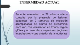 ENFERMEDAD ACTUAL
Paciente masculino de 78 años acude a
consulta por la presencia de lesiones
papulosas de 2 semanas de evolución
acompañadas de prurito de predominio
nocturno, con localización en tronco, región
glútea y en miembros superiores (regiones
interdigitales y cara anterior de la muñecas).
 