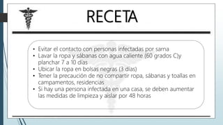 RECETA
• Evitar el contacto con personas infectadas por sarna
• Lavar la ropa y sábanas con agua caliente (60 grados C)y
planchar 7 a 10 días
• Ubicar la ropa en bolsas negras (3 días)
• Tener la precaución de no compartir ropa, sábanas y toallas en
campamentos, residencias
• Si hay una persona infectada en una casa, se deben aumentar
las medidas de limpieza y aislar por 48 horas
 