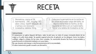 RECETA
1. Permetrina, crema al 5%
2. Ivermectina, 200 mcg/kg VO,
dosis única, repetir después de
2 semas si es necesario
3. Loratadina, tabletas 10mg
1. Colocarse la permetrina en la noche en
las zonas lesionadas luego del baño, se
deja la crema toda la noche y al día
siguiente se retira con un nuevo baño.
2. Tomar una tableta de loratadina al día
 