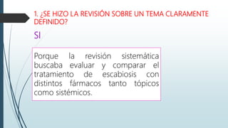 1. ¿SE HIZO LA REVISIÓN SOBRE UN TEMA CLARAMENTE
DEFINIDO?
SI
Porque la revisión sistemática
buscaba evaluar y comparar el
tratamiento de escabiosis con
distintos fármacos tanto tópicos
como sistémicos.
 