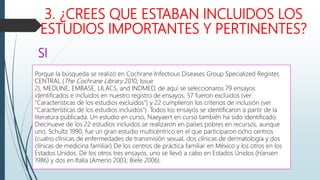 3. ¿CREES QUE ESTABAN INCLUIDOS LOS
ESTUDIOS IMPORTANTES Y PERTINENTES?
Porque la búsqueda se realizó en Cochrane Infectious Diseases Group Specialized Register,
CENTRAL (The Cochrane Library 2010, Issue
2), MEDLINE, EMBASE, LILACS, and INDMED, de aquí se seleccionaros 79 ensayos
identificados e incluidos en nuestro registro de ensayos, 57 fueron excluidos (ver
"Características de los estudios excluidos") y 22 cumplieron los criterios de inclusión (ver
"Características de los estudios incluidos"). Todos los ensayos se identificaron a partir de la
literatura publicada. Un estudio en curso, Naeyaert en curso también ha sido identificado.
Diecinueve de los 22 estudios incluidos se realizaron en países pobres en recursos, aunque
uno, Schultz 1990, fue un gran estudio multicéntrico en el que participaron ocho centros
(cuatro clínicas de enfermedades de transmisión sexual, dos clínicas de dermatología y dos
clínicas de medicina familiar) De los centros de práctica familiar en México y los otros en los
Estados Unidos. De los otros tres ensayos, uno se llevó a cabo en Estados Unidos (Hansen
1986) y dos en Italia (Amerio 2003; Biele 2006).
SI
 