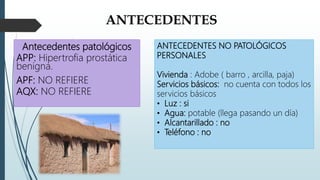 ANTECEDENTES
Antecedentes patológicos
APP: Hipertrofia prostática
benigna.
APF: NO REFIERE
AQX: NO REFIERE
ANTECEDENTES NO PATOLÓGICOS
PERSONALES
Vivienda : Adobe ( barro , arcilla, paja)
Servicios básicos: no cuenta con todos los
servicios básicos
• Luz : si
• Agua: potable (llega pasando un día)
• Alcantarillado : no
• Teléfono : no
 