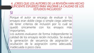 4. ¿CREES QUE LOS AUTORES DE LA REVISIÓN HAN HECHO
SUFICIENTE ESFUERZO PARA VALORAR LA CALIDAD DE LOS
ESTUDIOS INCLUIDOS?
Porque el autor se encargo de evaluar si los
ensayos eran doble ciego o simple ciego además
de tener criterios de inclusión por lo cuál se
quedó únicamente con los ensayos más
importantes.
Los autores evaluaron de forma independiente la
calidad de los ensayos recién incluidos. Se evaluó
la generación de secuencia de asignación y
ocultación de la asignación como adecuada,
inadecuada o poco clara.
SI
 