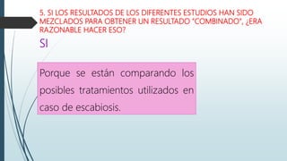 5. SI LOS RESULTADOS DE LOS DIFERENTES ESTUDIOS HAN SIDO
MEZCLADOS PARA OBTENER UN RESULTADO "COMBINADO", ¿ERA
RAZONABLE HACER ESO?
Porque se están comparando los
posibles tratamientos utilizados en
caso de escabiosis.
SI
 