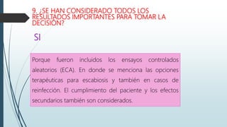 9. ¿SE HAN CONSIDERADO TODOS LOS
RESULTADOS IMPORTANTES PARA TOMAR LA
DECISIÓN?
Porque fueron incluidos los ensayos controlados
aleatorios (ECA). En donde se menciona las opciones
terapéuticas para escabiosis y también en casos de
reinfección. El cumplimiento del paciente y los efectos
secundarios también son considerados.
SI
 
