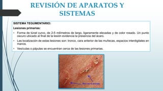 REVISIÓN DE APARATOS Y
SISTEMAS
SISTEMA TEGUMENTARIO:
Lesiones primarias:
• Forma de túnel curvo, de 2-5 milímetros de largo, ligeramente elevadas y de color rosado. Un punto
oscuro ubicado al final de la lesión evidencia la presencia del ácaro.
• Las localización de estas lesiones son: tronco, cara anterior de las muñecas, espacios interdigitales en
manos.
• Vesículas o pápulas se encuentran cerca de las lesiones primarias.
 