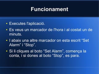 Funcionament
● Executes l'aplicació.
● Es veus un marcador de l'hora i al costat un de
minuts.
● I abaix una altre marcador on esta escrit “Set
Alarm” i “Stop”.
● Si li cliques al boto “Set Alarm”, comença la
conta, i si dones al boto “Stop”, es para.
 