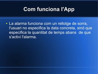 Com funciona l'App
● La alarma funciona com un rellotge de sorra,
l'usuari no especifica la data concreta, sinó que
especifica la quantitat de temps abans de que
s'activi l'alarma.
 
