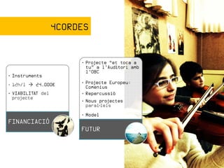 4CORDES


                        • Projecte “et toca a
                          tu” a l’Auditori amb
                          l’OBC
• Instruments
• 12h/l   24.000€       • Projecte Europeu:
                          Comenius
• VIABILITAT del        • Repercussió
  projecte
                        • Nous projectes
                          paral·lels
                        • Model
FINANCIACIÓ
                        FUTUR
 