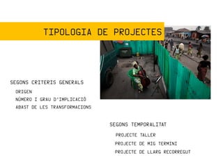TIPOLOGIA DE PROJECTES



SEGONS CRITERIS GENERALS
 ORIGEN
 NÚMERO I GRAU D’IMPLICACIÓ
 ABAST DE LES TRANSFORMACIONS


                                SEGONS TEMPORALITAT
                                  PROJECTE TALLER
                                 PROJECTE DE MIG TERMINI
                                 PROJECTE DE LLARG RECORREGUT
 