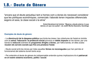 1.8.- Deute de Gènere
“encara que el deute perjudiqui tant a homes com a dones és necessari considerar
que les polítiques econòmiques, comercials i laborals tenen impactes diferenciats
segons el sexe, la clase social o la etnia”
Extret literalment de l'article: “Mujeres y deuda externa: lo que
damos y lo que nos quitan”, de Judith Muñoz Saavedra, Socióloga
Exemples de deute de gènere:
- La disminució de la despesa pública que limita les àrees i les cobertures de l'estat en àmbits
com la salud, l'educació i la protecció social provoca un doble impacte en les dones: per una
banda la reducció sobretot de programes dirigits a dones, per l'altra banda, en elles acaba
recaien els serveis socials que fins ara prestava l'estat.
- Deute social amb les dones per totes aquelles feines no reconegudes que han permès el
funcionamet del sistema durant tants anys.
- Per entendre el deute de gènere és indispensable entendre quines implicacions té el patriarcat
en el nostre sistema econòmic, polític i social.
 