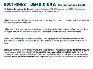 (El Jubileu Ecumènic de Canadà, en una Trobada el 15-16 Novembre de 2000 a Toronto, va
proposar la següent definició de deute il.legítim de quatre parts:
a) Deutes que són il·legítims de retornar: si es pagués no seria possible proveir la població
amb les necessitats bàsiques.
b) Deute contret per deutors il·legítims o creditors il·legitims: deute odiós, per a enfortir
un règim despòtic i reprimir la població; i préstecs robats a través de la corrupció.
c) Deutes contrets per a usos il·legítims: per a projectes no realitzats o que no han
beneficiat a la població endeutada; que han estat destructius; o deute contractat per a fer
frau.
d) Deute contret a través de condicions il·legítimes: Provocat per tipus d’interés d’usura
(abusivament alts); que s’ha tornat impagable com a resultat de factors externs que no
controla el deutor (pujada dels tipus d’interès mundials o caiguda dels preus de les matèries
primes); deute privat convertit en deute públic, per a rescatar els deutors del sector privat.
DOCTRINES I DEFINICIONS: Jubileu Canadà 2000
 