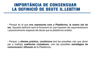 IMPORTÀNCIA DE CONSENSUAR
LA DEFINICIÓ DE DEUTE IL.LEGÍTIM
- Perquè és el que ens representa com a Plataforma, la nostra raó de
ser. Aquesta definició serà el fonament en què basarem les argumentacions
i posicionaments respecte del deute que la plataforma analitzi.
- Perquè, a efectes pràctics, condiciona tant les possibles vies que obrim
per a realitzar auditories ciutadanes, com les possibles estratègies de
comunicació i difussió de la Plataforma.
 