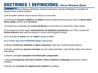 (AFRODAD, la Xarxa Africana del Deute i el Desenvolupament, situada a Zimbabwe, va publicar el
següent sobre el deute il.legítim)
a) No es poden retornar sense imposar danys a la comunitat.
b) Contrets per deutors il·legítims o creditors actuant il·legítimament cosa que inclou el deute odiós i
deute robats a través de la corrupció.
c) Contrets per a projectes que no han beneficiat a la comunitat a la qual havien d’anar dirigits.
d) Incorreguts per haver seguit recomanacions de polítiques perjudicials (p.ex. FMI) o resultat de
factors exteriors dels quals els deutors no tenen control (pujada de tipus)
e) En els quals els diners van ser robats i portats al nord.
En el mateix document AFRODAD afegeix més punts:
f) Deutes contrets per dictadors o règims repressius usats per a enfortir aquests règims;
g) Deutes contrets per governs corruptes que són robats pels líders i pels oficials públics amb càrrecs
més elevats;
h) Deutes usats per a projectes mal dissenyats i programats;
i) Deutes provocats per alts tipus d’interès i altres condicions imposades per governs i bancs
creditors;
j) Deutes que no poden ser pagats sense empobrir la població.
DOCTRINES I DEFINICIONS: Xarxa Africana Deute
(Zimbavwe)
 