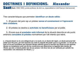 (Alexander Sack (1890-1955): jurista professor de dret rus, especialitzat en dret financer internacional)
Tres característiques que permeten identificar un deute odiós:
1.- El govern del país rep un préstec sense el coneixement ni l'aprovació
dels ciutadans.
2.- El préstec es destina a activitats no beneficioses per al poble.
3.- Encara que el prestador està informat de la situació descrita en els punts
anteriors concedeix el préstec-normalment per l'alt interès que rebrà.
[...] Aquest deute no és una obligació per a la nació, és un deute del règim, un deute personal del
poder que l'ha pres, per tant aquesta cau amb la caiguda del poder que la va prendre. La raó per la
qual no es pot considerar que aquests deutes odiosos gravin el territori de l'Estat és que aquests
deutes no compleixen amb una de les condicions que determinen la legalitat dels deutes de
l'Estat, que diu: el deute públic han de ser preses i els fons han de ser utilitzats per satisfer les
necessitats i els interessos de l'Estat. [...]
DOCTRINES I DEFINICIONS: Alexander
Sack
 