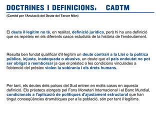 (Comitè per l'Anulació del Deute del Tercer Món)
El deute il·legítim no té, en realitat, definició jurídica, però hi ha una definició
que es repeteix en els diferents casos estudiats de la història de l'endeutament.
Resulta ben fundat qualificar d'il·legítim un deute contrari a la Llei o la política
pública, injusta, inadequada o abusiva, un deute que el país endeutat no pot
ser obligat a reemborsar ja que el préstec o les condicions vinculades a
l'obtenció del préstec violen la sobirania i els drets humans.
Per tant, els deutes dels països del Sud entren en molts casos en aquesta
definició. Els préstecs atorgats pel Fons Monetari Internacional i el Banc Mundial,
condicionats a l'aplicació de polítiques d'ajustament estructural que han
tingut conseqüències dramàtiques per a la població, són per tant il·legítims.
DOCTRINES I DEFINICIONS: CADTM
 