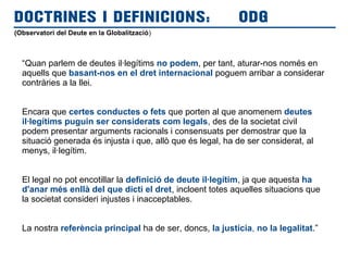 (Observatori del Deute en la Globalització)
DOCTRINES I DEFINICIONS: ODG
“Quan parlem de deutes il·legítims no podem, per tant, aturar-nos només en
aquells que basant-nos en el dret internacional poguem arribar a considerar
contràries a la llei.
Encara que certes conductes o fets que porten al que anomenem deutes
il·legítims puguin ser considerats com legals, des de la societat civil
podem presentar arguments racionals i consensuats per demostrar que la
situació generada és injusta i que, allò que és legal, ha de ser considerat, al
menys, il·legítim.
El legal no pot encotillar la definició de deute il·legítim, ja que aquesta ha
d'anar més enllà del que dicti el dret, incloent totes aquelles situacions que
la societat consideri injustes i inacceptables.
La nostra referència principal ha de ser, doncs, la justícia, no la legalitat.”
 