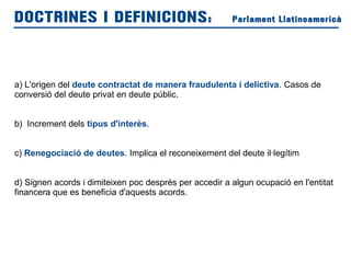 a) L'origen del deute contractat de manera fraudulenta i delictiva. Casos de
conversió del deute privat en deute públic.
b) Increment dels tipus d'interès.
c) Renegociació de deutes. Implica el reconeixement del deute il·legítim
d) Signen acords i dimiteixen poc després per accedir a algun ocupació en l'entitat
financera que es beneficia d'aquests acords.
DOCTRINES I DEFINICIONS: Parlament Llatinoamericà
 