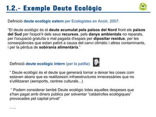1.2.- Exemple Deute Ecològic
Definició deute ecològic extern per Ecologistes en Acció, 2007:
“El deute ecològic és el deute acumulat pels països del Nord front els països
del Sud per l'expol·li dels seus recursos, pels danys ambientals no reparats,
per l'ocupació gratuïta o mal pagada d'espais per dipositar residus, per les
conseqüències que estan patint a causa del canvi climàtic i altres contaminants,
i per la pèrdua de sobirania alimentària.”
Definició deute ecològic intern (per la patilla):
“ Deute ecològic és el deute que generarà tornar a deixar les coses com
estaven abans que es realitzessin infraestructures innecessàries que no
s'utilitzaran (aeroports, centres culturals...)
“ Podem considerar també Deute ecològic totes aquelles despeses que
s'han pagat amb diners pùblics per solventar “catàstrofes ecològiques”
provocades pel capital privat”
…..
 