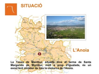 SITUACIÓ




                                       L'Anoia

La Tossa de Montbuí, situada dins el terme de Santa
Margarida de Montbuí, molt a prop d'Igualada, és un
excel·lent mirador de tota la comarca de l'Anoia.
 