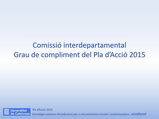 Comissió interdepartamental
Grau de compliment del Pla d’Acció 2015
Pla d’Acció 2015
Estratègia catalana d’ecodisseny per a una economia circular i ecoinnovadora - ecodiscat
 