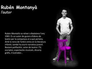 Rubén Montanyà
l’autor
Rubèn Montañá va néixer a Badalona l'any
1983. És un autor de guions d’obres de
teatre per la companyia al a què pertany.
Amb la nena de l’arbre entra en la literatura
infantil, també ha escrit narrativa juvenil.
Bastant polifacètic: actor de teatre i TV,
escriptor, espectacles musicals, disseny
gràfic, il.lustrador...
 