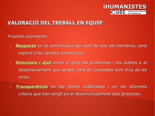 iHUMANISTESiHUMANISTES
VALORACIÓ DEL TREBALL EN EQUIPVALORACIÓ DEL TREBALL EN EQUIP
Propòsits acomplerts:Propòsits acomplerts:
✔
RespecteRespecte en la comunicació per part de tots els membres, amben la comunicació per part de tots els membres, amb
esperit crític sempre constructiu.esperit crític sempre constructiu.
✔
Solucions i ajutSolucions i ajut entre el grup als problemes i els dubtes o elentre el grup als problemes i els dubtes o el
desconeixement que sorgia, tant de conceptes com d’ús de lesdesconeixement que sorgia, tant de conceptes com d’ús de les
eines.eines.
✔
TransparènciaTransparència en les feines realitzades i en els diferentsen les feines realitzades i en els diferents
criteris que han sorgit en el desenvolupament dels projectes.criteris que han sorgit en el desenvolupament dels projectes.
 
