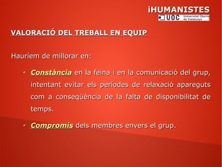 iHUMANISTESiHUMANISTES
VALORACIÓ DEL TREBALL EN EQUIPVALORACIÓ DEL TREBALL EN EQUIP
Hauríem de millorar en:Hauríem de millorar en:
✔
ConstànciaConstància en la feina i en la comunicació del grup,en la feina i en la comunicació del grup,
intentant evitar els períodes de relaxació aparegutsintentant evitar els períodes de relaxació apareguts
com a conseqüència de la falta de disponibilitat decom a conseqüència de la falta de disponibilitat de
temps.temps.
✔
CompromísCompromís dels membres envers el grup.dels membres envers el grup.
 