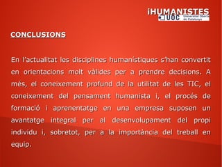 iHUMANISTESiHUMANISTES
CONCLUSIONSCONCLUSIONS
En l’actualitat les disciplines humanístiques s’han convertitEn l’actualitat les disciplines humanístiques s’han convertit
en orientacions molt vàlides per a prendre decisions. Aen orientacions molt vàlides per a prendre decisions. A
més, el coneixement profund de la utilitat de les TIC, elmés, el coneixement profund de la utilitat de les TIC, el
coneixement del pensament humanista i, el procés deconeixement del pensament humanista i, el procés de
formació i aprenentatge en una empresa suposen unformació i aprenentatge en una empresa suposen un
avantatge integral per al desenvolupament del propiavantatge integral per al desenvolupament del propi
individu i, sobretot, per a la importància del treball enindividu i, sobretot, per a la importància del treball en
equip.equip.
 