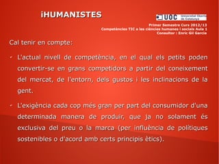 iHUMANISTESiHUMANISTES
Primer Semestre Curs 2012/13
Competències TIC a les ciències humanes i socials Aula 1
Consultor : Enric Gil Garcia
Cal tenir en compte:Cal tenir en compte:
✔
L'actual nivell de competència, en el qual els petits podenL'actual nivell de competència, en el qual els petits poden
convertir-se en grans competidors a partir del coneixementconvertir-se en grans competidors a partir del coneixement
del mercat, de l'entorn, dels gustos i les inclinacions de ladel mercat, de l'entorn, dels gustos i les inclinacions de la
gent.gent.
✔
L'exigència cada cop més gran per part del consumidor d'unaL'exigència cada cop més gran per part del consumidor d'una
determinada manera de produir, que ja no solament ésdeterminada manera de produir, que ja no solament és
exclusiva del preu o la marca (per influència de polítiquesexclusiva del preu o la marca (per influència de polítiques
sostenibles o d'acord amb certs principis ètics).sostenibles o d'acord amb certs principis ètics).
 