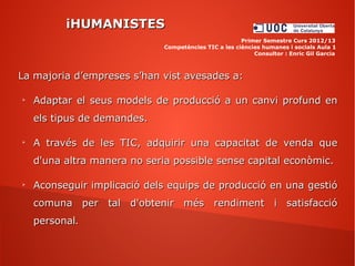iHUMANISTESiHUMANISTES
Primer Semestre Curs 2012/13
Competències TIC a les ciències humanes i socials Aula 1
Consultor : Enric Gil Garcia
La majoria d’empreses s’han vist avesades a:La majoria d’empreses s’han vist avesades a:
➢
Adaptar el seus models de producció a un canvi profund enAdaptar el seus models de producció a un canvi profund en
els tipus de demandes.els tipus de demandes.
➢
A través de les TIC, adquirir una capacitat de venda queA través de les TIC, adquirir una capacitat de venda que
d'una altra manera no seria possible sense capital econòmic.d'una altra manera no seria possible sense capital econòmic.
➢
Aconseguir implicació dels equips de producció en una gestióAconseguir implicació dels equips de producció en una gestió
comuna per tal d'obtenir més rendiment i satisfacciócomuna per tal d'obtenir més rendiment i satisfacció
personalpersonal..
 