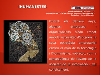 Durant els darrers anys,Durant els darrers anys,
algunes empreses ialgunes empreses i
organitzacions s’han trobatorganitzacions s’han trobat
amb la necessitat d'encaixar laamb la necessitat d'encaixar la
seva estratègia empresarialseva estratègia empresarial
entorn al món de la tecnologiaentorn al món de la tecnologia
i l'humanisme, sobretot, com ai l'humanisme, sobretot, com a
conseqüència de l’avanç de laconseqüència de l’avanç de la
societat de la informació i delsocietat de la informació i del
coneixement.coneixement.
iHUMANISTESiHUMANISTES
Primer Semestre Curs 2012/13
Competències TIC a les ciències humanes i socials Aula 1
Consultor : Enric Gil Garcia
 