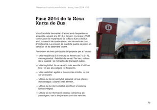 Presentació autobusos híbrids i avanç fase 2014 NXB

Fase 2014 de la Nova
Xarxa de Bus
Vista l’acollida favorable i d’acord amb l’experiència
adquirida, aquest any 2014 el Govern municipal i TMB
continuaran la implantació de la Nova Xarxa de Bus
amb la creació de quatre eixos, tres de verticals i un
d’horitzontal. La previsió és que tots quatre es posin en
servei el 15 de setembre vinent.
Recordem els trets principals del projecte per a l’usuari:
——Més freqüència (5-8 minuts els feiners de 7 a 21 h),
més regularitat i fiabilitat de servei. Per tant, millora
de la qualitat i de l’atractiu del transport públic.
——Més llegibilitat, la xarxa es fa més senzilla d’utilitzar,
fins i tot per als viatgers no freqüents.
——Més usabilitat: agafar el bus és més intuïtiu, no cal
ser un expert.
——Millora de la connectivitat espacial: el bus ofereix
més enllaços i cobreix més territori.
——Millora de la intermodalitat aprofitant el sistema
tarifari integrat.
——Millora de la informació estàtica i dinàmica als
passatgers, tant a les parades com als vehicles.
10

 