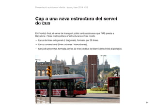 Presentació autobusos híbrids i avanç fase 2014 NXB

Cap a una nova estructura del servei
de bus
En l’horitzó final, el servei de transport públic amb autobusos que TMB presta a
Barcelona i l’àrea metropolitana s’estructurarà en tres nivells:
——Xarxa de línies ortogonals (i diagonals), formada per 28 línies.
——Xarxa convencional (línies urbanes i interurbanes).
——Xarxa de proximitat, formada per les 22 línies de Bus del Barri i altres línies d’aportació.

14

 