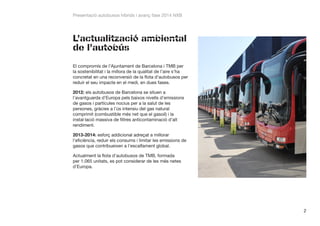 Presentació autobusos híbrids i avanç fase 2014 NXB

L’actualització ambiental
de l’autobús
El compromís de l’Ajuntament de Barcelona i TMB per
la sostenibilitat i la millora de la qualitat de l’aire s’ha
concretat en una reconversió de la flota d’autobusos per
reduir el seu impacte en el medi, en dues fases.
2012: els autobusos de Barcelona se situen a
l’avantguarda d’Europa pels baixos nivells d’emissions
de gasos i partícules nocius per a la salut de les
persones, gràcies a l’ús intensiu del gas natural
comprimit (combustible més net que el gasoil) i la
instal·lació massiva de filtres anticontaminació d’alt
rendiment.
2013-2014: esforç addicional adreçat a millorar
l’eficiència, reduir els consums i limitar les emissions de
gasos que contribueixen a l’escalfament global.
Actualment la flota d’autobusos de TMB, formada
per 1.065 unitats, es pot considerar de les més netes
d’Europa.

2

 