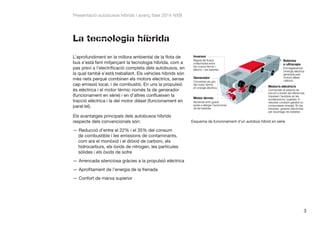 Presentació autobusos híbrids i avanç fase 2014 NXB

La tecnologia híbrida
L’aprofundiment en la millora ambiental de la flota de
bus s’està fent mitjançant la tecnologia híbrida, com a
pas previ a l’electrificació completa dels autobusos, en
la qual també s’està treballant. Els vehicles híbrids són
més nets perquè combinen els motors elèctrics, sense
cap emissió local, i de combustió. En uns la propulsió
és elèctrica i el motor tèrmic només fa de generador
(funcionament en sèrie) i en d’altres conflueixen la
tracció elèctrica i la del motor dièsel (funcionament en
paral·lel).
Els avantatges principals dels autobusos híbrids
respecte dels convencionals són:

Esquema de funcionament d’un autobús híbrid en sèrie

——Reducció d’entre el 22% i el 35% del consum
de combustible i les emissions de contaminants,
com ara el monòxid i el diòxid de carboni, els
hidrocarburs, els òxids de nitrogen, les partícules
sòlides i els òxids de sofre
——Arrencada silenciosa gràcies a la propulsió elèctrica
——Aprofitament de l’energia de la frenada
——Confort de marxa superior

3

 