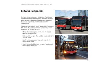 Presentació autobusos híbrids i avanç fase 2014 NXB

Estalvi econòmic
Junt amb el menor consum, l’adquisició d’autobusos
híbrids comporta igualment menys despesa i un estalvi
a llarg termini, a pesar del cost superior d’adquisició
d’un híbrid respecte d’un autobús de propulsió
convencional.
Aquest és l’exemple de l’estalvi que produirà la compra
dels últims 20 autobusos híbrids, que aconsegueixen
reduccions de consum del 35%:
——Menor despesa en gasoil en els anys de vida del
vehicle: 133.000 euros
——Sobrecost de compra d’un autobús híbrid estàndard:
105.000 euros
——Estalvi net per autobús al final de la vida útil (14
anys): 28.000 euros
——Estalvi net per les 20 unitats, comptant la subvenció
estatal: 1.560.000 euros

7

 