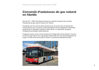 Presentació autobusos híbrids i avanç fase 2014 NXB

Conversió d’autobusos de gas natural
en híbrids
Des del 2011, TMB i Gas Natural Fenosa han realitzat el projecte de conversió
d’autobusos de gas natural comprimit en híbrids.
El projecte s’ha dut a terme sobre vehicles Iveco, als quals s’han incorporat dos
motors elèctrics per a la tracció, ultracondensadors per emmagatzemar l’electricitat
produïda per un generador acoblat al motor tèrmic, un sistema per recuperar
l’energia de les frenades i altres elements.
D’aquesta manera, el bus circula només amb l’energia dels motors elèctrics i fa servir
el motor de gas natural com a generador d’electricitat quan els ultracondensadors es
buiden. En total s’han reconvertit en híbrids 13 autobusos estàndard de GNC.

8

 