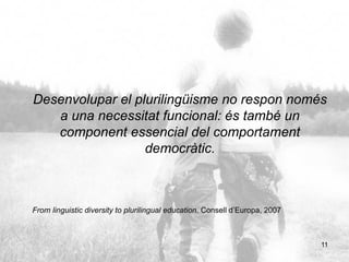 11
Desenvolupar el plurilingüisme no respon només
a una necessitat funcional: és també un
component essencial del comportament
democràtic.
From linguistic diversity to plurilingual education. Consell d’Europa, 2007
 