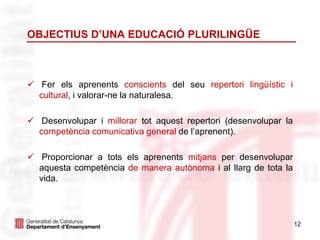 OBJECTIUS D’UNA EDUCACIÓ PLURILINGÜE
 Fer els aprenents conscients del seu repertori lingüístic i
cultural, i valorar-ne la naturalesa.
 Desenvolupar i millorar tot aquest repertori (desenvolupar la
competència comunicativa general de l’aprenent).
 Proporcionar a tots els aprenents mitjans per desenvolupar
aquesta competència de manera autònoma i al llarg de tota la
vida.
12
 