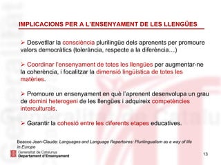 13
 Desvetllar la consciència plurilingüe dels aprenents per promoure
valors democràtics (tolerància, respecte a la diferència…)
 Coordinar l’ensenyament de totes les llengües per augmentar-ne
la coherència, i focalitzar la dimensió lingüística de totes les
matèries.
 Promoure un ensenyament en què l’aprenent desenvolupa un grau
de domini heterogeni de les llengües i adquireix competències
interculturals.
 Garantir la cohesió entre les diferents etapes educatives.
IMPLICACIONS PER A L’ENSENYAMENT DE LES LLENGÜES
Beacco Jean-Claude: Languages and Language Repertoires: Plurilingualism as a way of life
in Europe
 